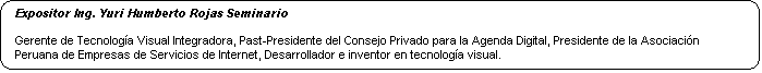 Rect�ngulo redondeado: Expositor Ing. Yuri Humberto Rojas Seminario 

Gerente de Tecnolog�a Visual Integradora, Past-Presidente del Consejo Privado para la Agenda Digital, Presidente de la Asociaci�n Peruana de Empresas de Servicios de Internet, Desarrollador e inventor en tecnolog�a visual.








